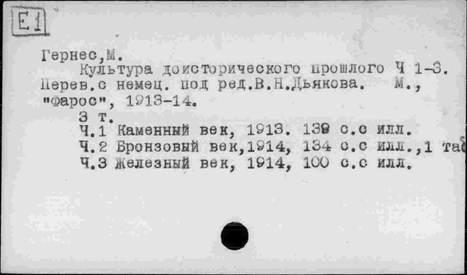 ﻿Гарнео,М.
Культура доисторического прошлого Ч 1-3. Перевес немец, иод ред.В.Н.Дьякова.	м.,
«Фарос»’, 1913-14.
3 т.
4.1	Каменный век, 1913. 138 с.о илл.
4.2	Бронзовый век,1914, 134 с.с илл.,1 і
4.3	железный век, 1914, 100 с.с илл.